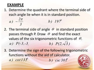 EXAMPLE1.  Determine the quadrant where the terminal side of each angle lie when it is in standard position.2.  The terminal side of angle       in standard position passes through P. Draw       and find the exact values of the six trigonometric functions of     .     3.  Determine the sign of the following trigonometric functions without the aid of calculator.