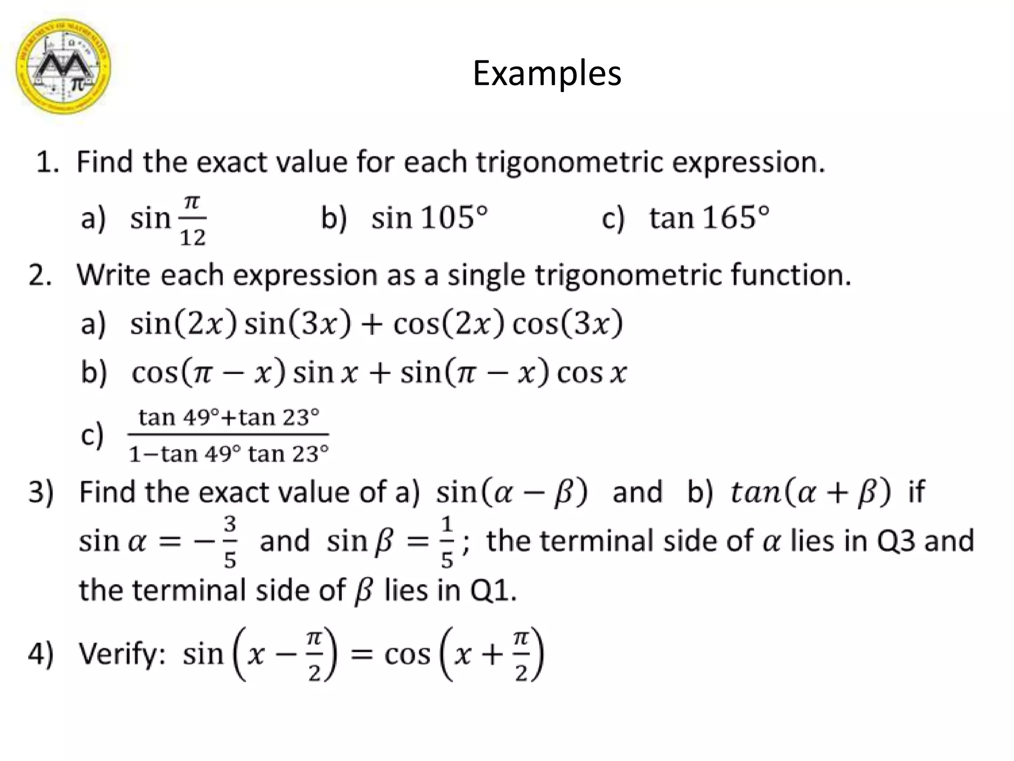       Examples 1.  Find the exact value for each trigonometric expression.      a)   sin𝜋12               b)   sin105°               c)   tan165°2.   Write each expression as a single trigonometric function.      a)   sin2𝑥sin3𝑥+cos2𝑥cos3𝑥        b)   cos𝜋−𝑥sin𝑥+sin𝜋−𝑥cos𝑥      c)   tan49°+tan23°1−tan49°tan23°Find the exact value of a)  sin𝛼−𝛽 and   b)  𝑡𝑎𝑛𝛼+𝛽  if  sin𝛼=−35   and  sin𝛽=15;  the terminal side of 𝛼 lies in Q3 and the terminal side of 𝛽 lies in Q1.Verify:  sin𝑥−𝜋2=cos𝑥+𝜋2 