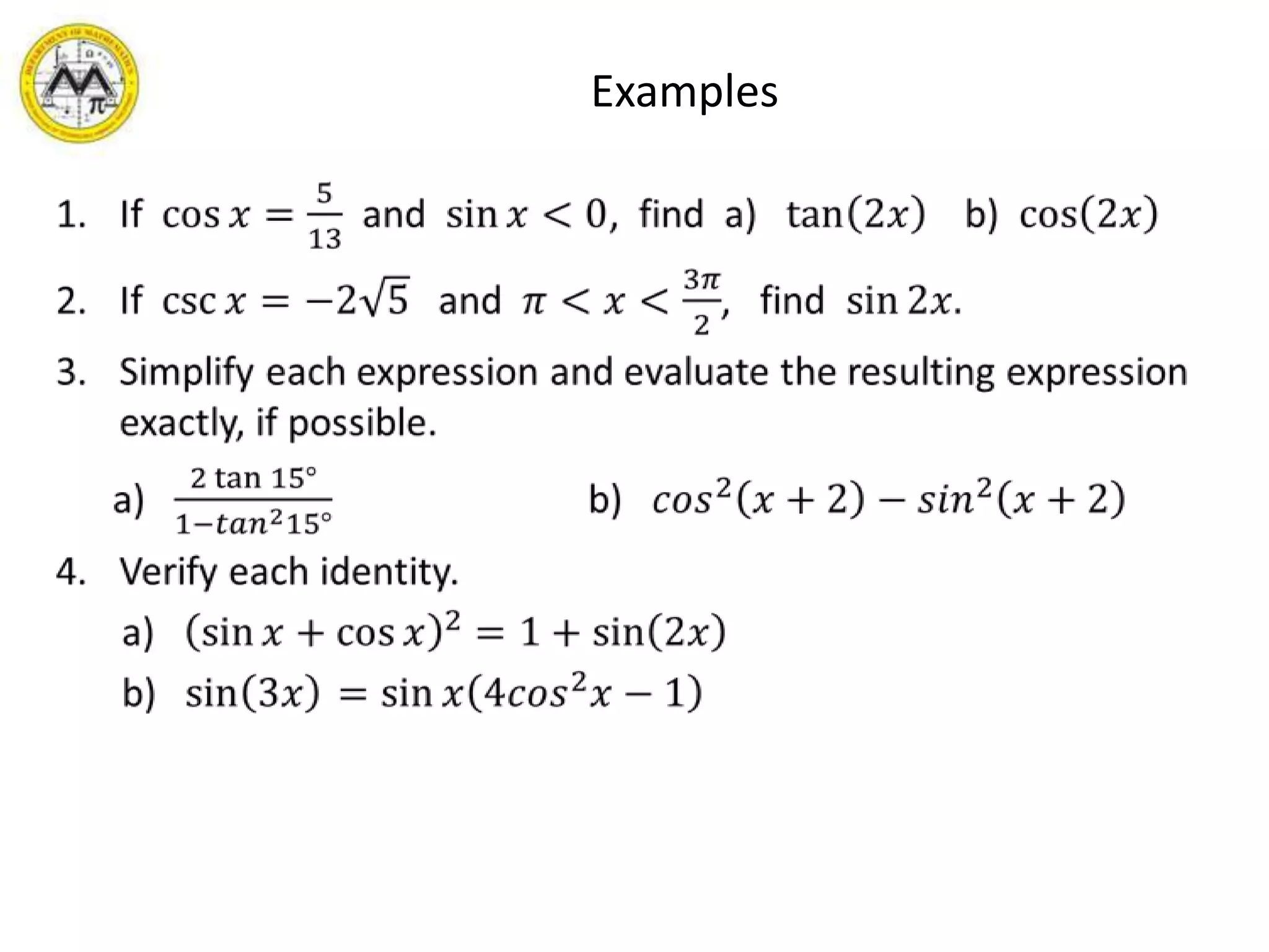       ExamplesIf  cos𝑥=513  and  sin𝑥<0,  find  a)   tan2𝑥    b)  cos2𝑥If  csc𝑥=−25   and  𝜋<𝑥<3𝜋2,   find  sin2𝑥.Simplify each expression and evaluate the resulting expression exactly, if possible.     a)   2tan15°1−𝑡𝑎𝑛215°                           b)   𝑐𝑜𝑠2𝑥+2−𝑠𝑖𝑛2𝑥+2Verify each identity.      a)   sin𝑥+cos𝑥2=1+sin2𝑥      b)   sin3𝑥 =sin𝑥4𝑐𝑜𝑠2𝑥−1  