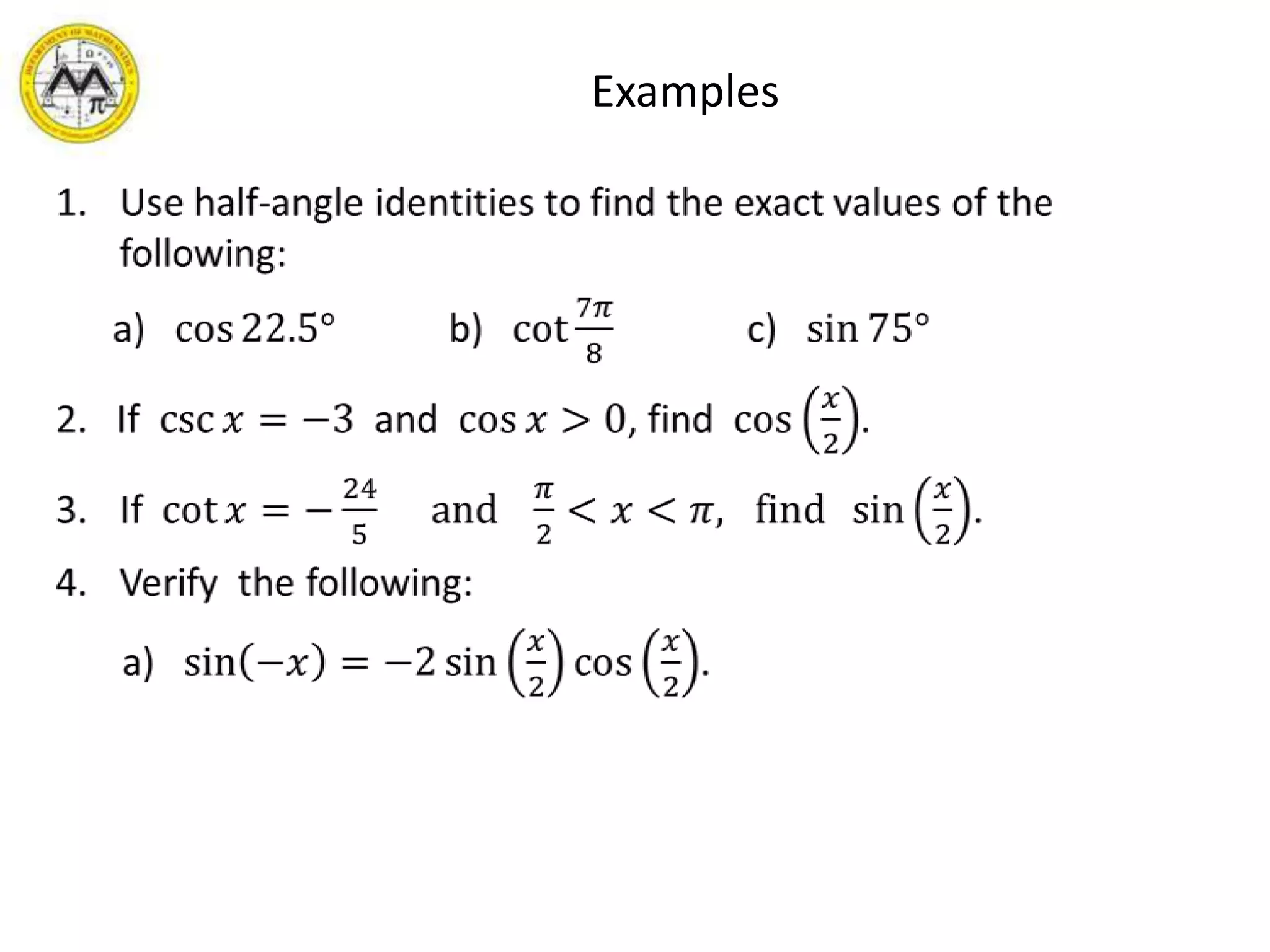       ExamplesUse half-angle identities to find the exact values of the following:     a)   cos22.5°            b)   cot7𝜋8              c)   sin75°2.   If  csc𝑥=−3  and  cos𝑥>0, find  cos𝑥2.If  cot𝑥=−245     and   𝜋2<𝑥<𝜋,   find  sin𝑥2.Verify  the following:      a)   sin−𝑥=−2sin𝑥2cos𝑥2. 
