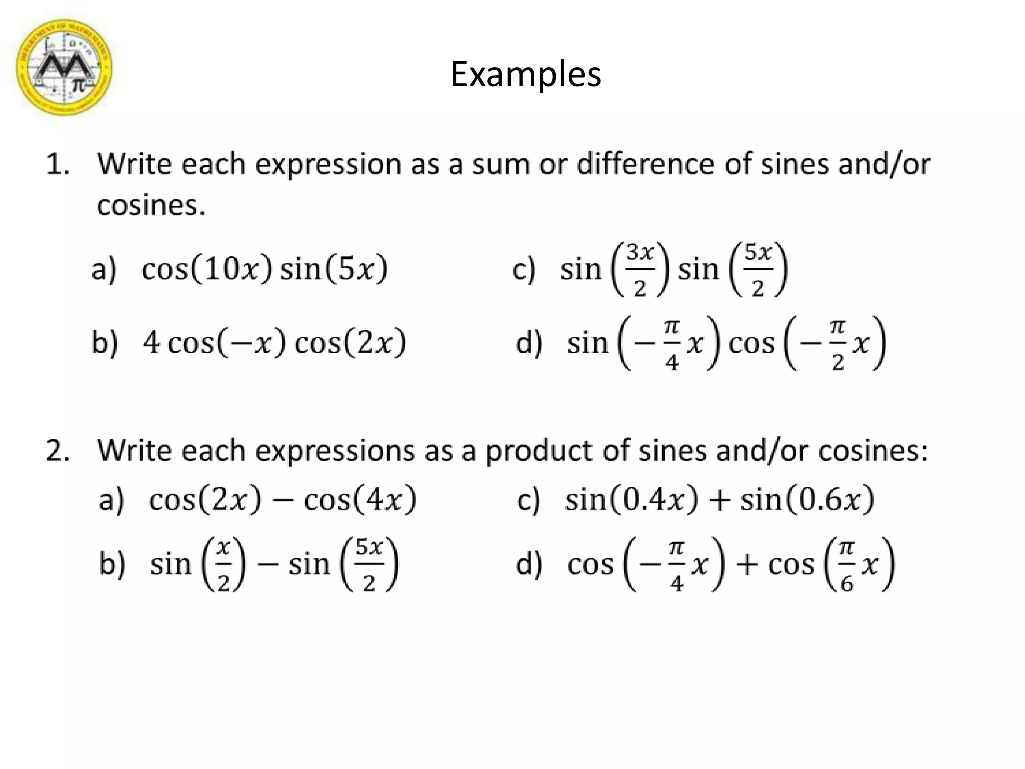 ExamplesWrite each expression as a sum or difference of sines and/or cosines.     a)   cos10𝑥sin5𝑥                c)   sin3𝑥2sin5𝑥2     b)   4cos−𝑥cos2𝑥              d)   sin−𝜋4𝑥cos−𝜋2𝑥Write each expressions as a product of sines and/or cosines:      a)   cos2𝑥−cos4𝑥             c)   sin0.4𝑥+sin0.6𝑥      b)   sin𝑥2−sin5𝑥2               d)   cos−𝜋4𝑥+cos𝜋6𝑥  