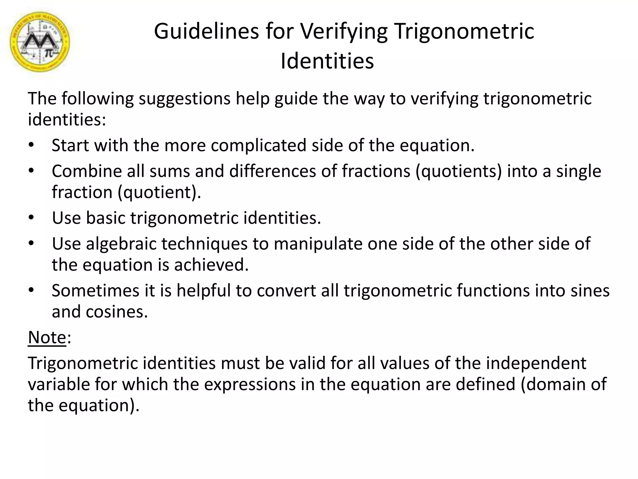       Guidelines for Verifying Trigonometric IdentitiesThe following suggestions help guide the way to verifying trigonometric identities:Start with the more complicated side of the equation.Combine all sums and differences of fractions (quotients) into a single fraction (quotient).Use basic trigonometric identities.Use algebraic techniques to manipulate one side of the other side of the equation is achieved.Sometimes it is helpful to convert all trigonometric functions into sines and cosines. Note:Trigonometric identities must be valid for all values of the independent variable for which the expressions in the equation are defined (domain of the equation).