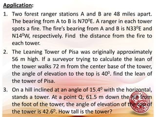 Application:Two forest ranger stations A and B are 48 miles apart. The bearing from A to B is N700E. A ranger in each tower spots a fire. The fire’s bearing from A and B is N330E and N140W, respectively. Find  the distance from the fire to each tower. The Leaning Tower of Pisa was originally approximately 56 m high. If a surveyor trying to calculate the lean of the tower walks 72 m from the center base of the tower, the angle of elevation to the top is 400. find the lean of the tower of Pisa.On a hill inclined at an angle of 15.40 with the horizontal, stands a tower. At a point Q, 61.5 m down the hill from the foot of the tower, the angle of elevation of the top of the tower is 42.60. How tall is the tower?  