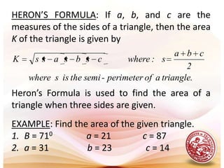 HERON’S FORMULA: If a, b, and c are the measures of the sides of a triangle, then the area K of the triangle is given byHeron’s Formula is used to find the area of a triangle when three sides are given.EXAMPLE: Find the area of the given triangle.B = 710a = 21              c = 87a = 31                 b = 23               c = 14