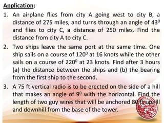 Application:An airplane flies from city A going west to city B, a distance of 275 miles, and turns through an angle of 430 and flies to city C, a distance of 250 miles. Find the distance from city A to city C. Two ships leave the same port at the same time. One ship sails on a course of 1200 at 16 knots while the other sails on a course of 2200 at 23 knots. Find after 3 hours (a) the distance between the ships and (b) the bearing from the first ship to the second.A 75 ft vertical radio is to be erected on the side of a hill that makes an angle of 90 with the horizontal. Find the length of two guy wires that will be anchored 80 ft uphill and downhill from the base of the tower.