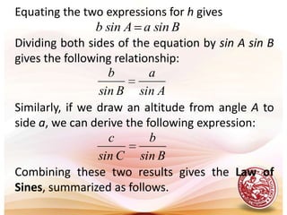 Equating the two expressions for h givesDividing both sides of the equation by sin A sin B gives the following relationship:Similarly, if we draw an altitude from angle A to side a, we can derive the following expression:Combining these two results gives the Law of Sines, summarized as follows.