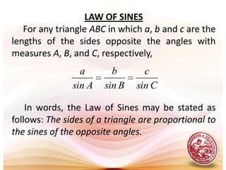 LAW OF SINES     For any triangle ABC in which a, b and c are the lengths of the sides opposite the angles with measures A, B, and C, respectively,In words, the Law of Sines may be stated as follows: The sides of a triangle are proportional to the sines of the opposite angles.