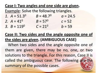 Case I: Two angles and one side are given.Example: Solve the following triangles.A = 51.30B = 48.70a = 24.5A = 410B = 570c = 52B = 1190C = 210b = 59Case II: Two sides and the angle opposite one of the sides are given. (AMBIGUOUS CASE)   When two sides and the angle opposite one of them are given, there may be no, one, or two solutions to the triangle. For this reason, Case II is called the ambiguous case. The following are the summary of the possible cases. 