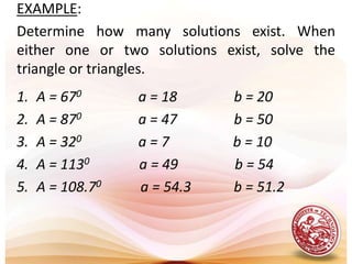 EXAMPLE:Determine how many solutions exist. When either one or two solutions exist, solve the triangle or triangles.   A = 670                a = 18                b = 20A = 870                a = 47                b = 50A = 320                a = 7                  b = 10A = 1130              a = 49                b = 54A = 108.70           a = 54.3            b = 51.2