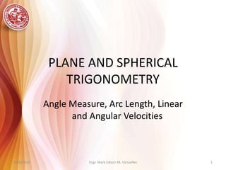 PLANE AND SPHERICAL TRIGONOMETRY Angle Measure, Arc Length, Linear and Angular Velocities Engr. Mark Edison M. Victuelles 10/6/2010 1 