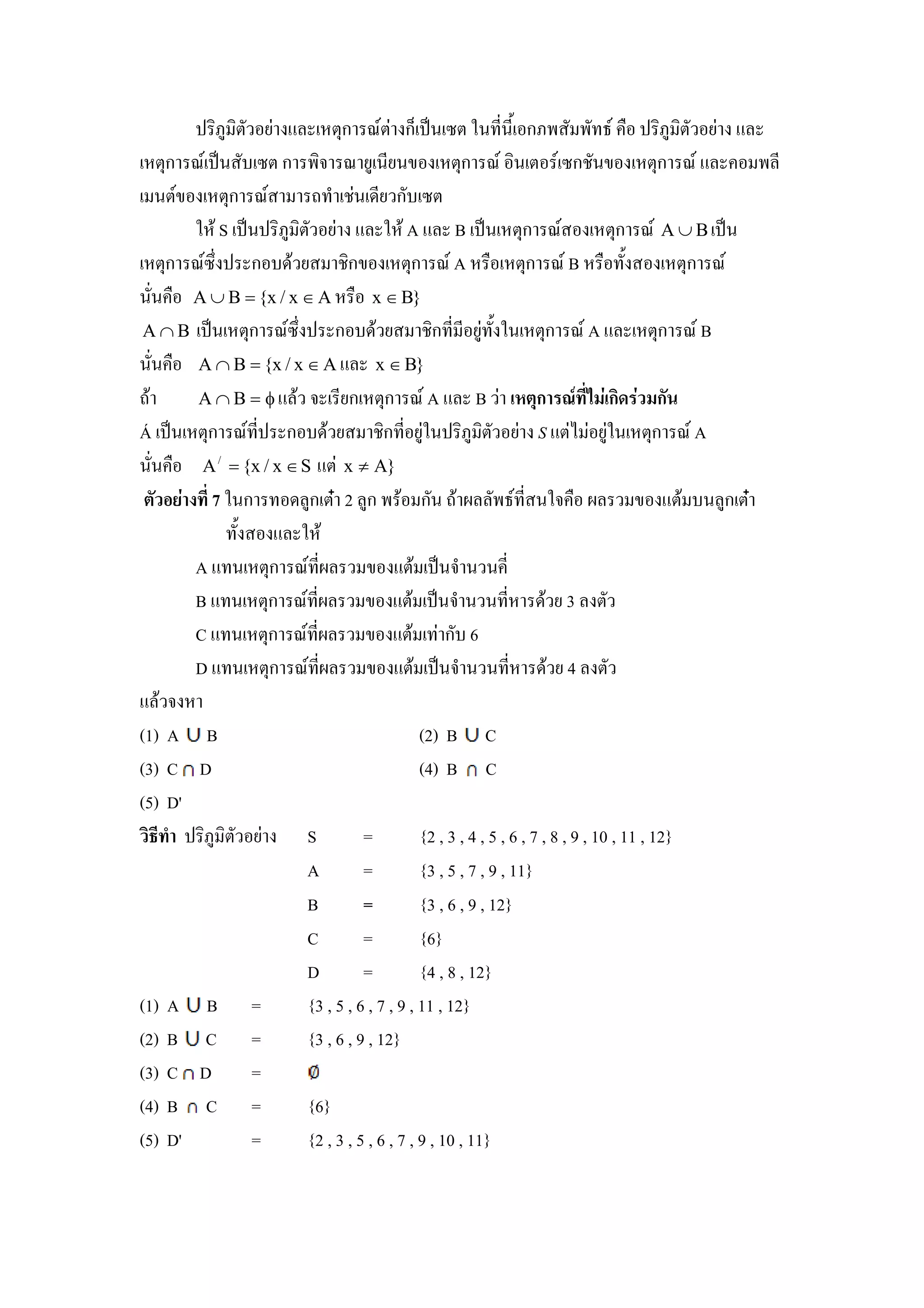 ! -5) -& ( % &ก U& กK !"# & *# ,#,+ ก5                                          ! -5) -& ( %
   &ก U !"#       & ก - U () #,(#. &ก U -# & ก7#. &ก U %                                              ,
   #&. &ก U              ' 7# ,( ก &
       * $ S !"#! -5) -& ( % * $ A % B !"# &ก U                                 &ก U A ∪ B !"#
   &ก U ! ก $ ( 7-ก. &ก U A                                    &ก U B               +        &ก U
## A ∪ B = {x / x ∈ A               x ∈ B}
 A ∩ B !"# &ก U ! ก                  $ ( 7-ก , , () + *# &ก U A % &ก U B
## A ∩ B = {x / x ∈ A % x ∈ B}
'$     A∩B = φ% $             ,(ก &ก U A % B / ก 01 4 ก                                  ก
Á !"# &ก U ,! ก $ ( 7-ก , ()*#! -5) -& ( S %& ()*# &ก U A
##      A / = {x / x ∈ S %& x ≠ A}
         7 *#ก          )ก &N 2 )ก $ ก# '$                       , #*                 . %&$ # )ก &N
              + % * $
       A % # &ก U ,               . %&$ !"# # # ,
       B % # &ก U ,               . %&$ !"# # # , $ ( 3 &
       C % # &ก U ,               . %&$ ก 6
       D % # &ก U ,               . %&$ !"# # # , $ ( 4 &
%$
(1) A B                                      (2) B C
(3) C D                                      (4) B C
(5) D'
 - . ! -5) -& (         S         =          {2 , 3 , 4 , 5 , 6 , 7 , 8 , 9 , 10 , 11 , 12}
                        A         =          {3 , 5 , 7 , 9 , 11}
                        B         =          {3 , 6 , 9 , 12}
                        C         =          {6}
                        D         =          {4 , 8 , 12}
(1) A B =               {3 , 5 , 6 , 7 , 9 , 11 , 12}
(2) B C =               {3 , 6 , 9 , 12}
(3) C D        =
(4) B C =               {6}
(5) D'         =        {2 , 3 , 5 , 6 , 7 , 9 , 10 , 11}
 