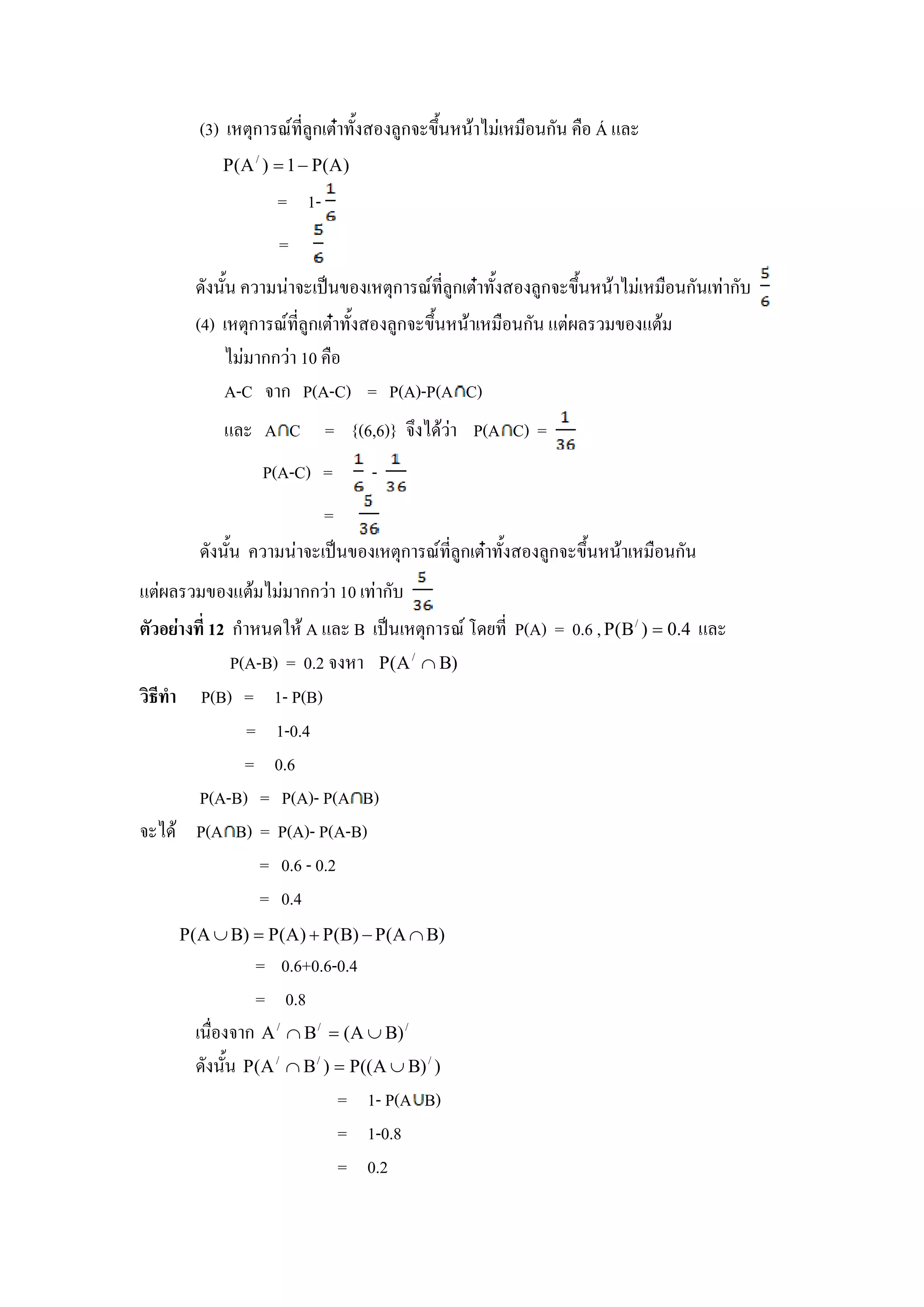(3) &ก U , )ก &N +                    )ก .+# #$         #ก#       Á%
            P ( A / ) = 1 − P( A )
                     = 1-
                     =
          #+#   # !"#. &ก U , )ก &N +    )ก .+# #$       #ก# ก
       (4) &ก U , )ก &N +  )ก .+# #$  #ก# %&       . %&$
              กก 10
           A-C ก P(A-C) = P(A)-P(A C)
            %      A C = {(6,6)}                  $      P(A C) =
                   P(A-C) =          -
                              =
           #+#        #       !"#.       &ก U , )ก &N +             )ก .+# #$   #ก#
%&      . %&$             กก 10          ก
      12 ก # * $ A % B !"# &ก U / ( , P(A) = 0.6 , P(B / ) = 0.4 %
         P(A-B) = 0.2      P(A / ∩ B)
- . P(B) = 1- P(B)
           = 1-0.4
           = 0.6
     P(A-B) = P(A)- P(A B)
   $ P(A B) = P(A)- P(A-B)
             = 0.6 - 0.2
             = 0.4
     P(A ∪ B) = P(A ) + P(B) − P(A ∩ B)
                  = 0.6+0.6-0.4
                  = 0.8
       #         ก A / ∩ B/   = (A ∪ B) /
           #+# P(A / ∩ B / ) = P((A ∪ B) / )
                             = 1- P(A B)
                             = 1-0.8
                             = 0.2
 