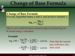 Change of Base Formula For any logarithm bases  a  and  b , and positive number  x, Change of Base Formula This is very useful because common logs or natural log can be found using a calculator. Example : Note that the natural log could have also been used. 