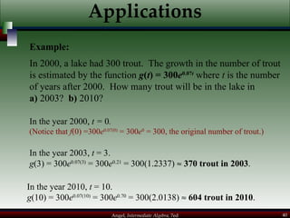 Applications In 2000, a lake had 300 trout.  The growth in the number of trout is estimated by the function  g ( t ) = 300 e 0.07 t  where  t  is the number of years after 2000.  How many trout will be in the lake in  a)  2003?  b)  2010? In the year 2000,  t =  0 .  (Notice that  f (0) =300 e 0.07(0)  = 300 e 0  = 300, the original number of trout.) In the year 2003,  t  = 3.  g (3) = 300 e 0.07(3)  = 300 e 0.21  = 300(1.2337)     370 trout in 2003 . In the year 2010,  t  = 10.  g (10) = 300 e 0.07(10)  = 300 e 0.70  = 300(2.0138)     604 trout in 2010 . Example: 