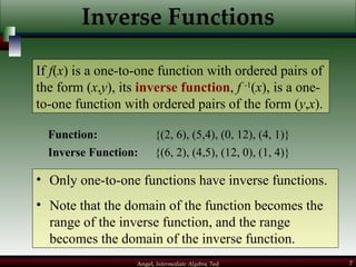 Inverse Functions Function:  {(2, 6), (5,4), (0, 12), (4, 1)} If  f ( x ) is a one-to-one function with ordered pairs of the form ( x , y ), its  inverse function ,  f  -1 ( x ), is a one-to-one function with ordered pairs of the form ( y , x ). Inverse Function:  {(6, 2), (4,5), (12, 0), (1, 4)} Only one-to-one functions have inverse functions. Note that the domain of the function becomes the  range of the inverse function, and the range becomes the domain of the inverse function. 