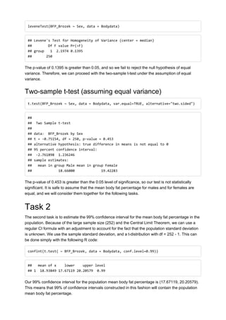 leveneTest(BFP_Brozek ~ Sex, data = Bodydata)
## Levene's Test for Homogeneity of Variance (center = median)
## Df F value Pr(>F)
## group 1 2.1974 0.1395
## 250
The p-value of 0.1395 is greater than 0.05, and so we fail to reject the null hypothesis of equal
variance. Therefore, we can proceed with the two-sample t-test under the assumption of equal
variance.
Two-sample t-test (assuming equal variance)
t.test(BFP_Brozek ~ Sex, data = Bodydata, var.equal=TRUE, alternative="two.sided")
##
## Two Sample t-test
##
## data: BFP_Brozek by Sex
## t = -0.75154, df = 250, p-value = 0.453
## alternative hypothesis: true difference in means is not equal to 0
## 95 percent confidence interval:
## -2.761898 1.236246
## sample estimates:
## mean in group Male mean in group Female
## 18.66000 19.42283
The p-value of 0.453 is greater than the 0.05 level of significance, so our test is not statistically
significant. It is safe to assume that the mean body fat percentage for males and for females are
equal, and we will consider them together for the following tasks.
Task 2
The second task is to estimate the 99% confidence interval for the mean body fat percentage in the
population. Because of the large sample size (252) and the Central Limit Theorem, we can use a
regular CI formula with an adjustment to account for the fact that the population standard deviation
is unknown. We use the sample standard deviation, and a t-distribution with df = 252 - 1. This can
be done simply with the following R code:
confint(t.test( ~ BFP_Brozek, data = Bodydata, conf.level=0.99))
## mean of x lower upper level
## 1 18.93849 17.67119 20.20579 0.99
Our 99% confidence interval for the population mean body fat percentage is (17.67119, 20.20579).
This means that 99% of confidence intervals constructed in this fashion will contain the population
mean body fat percentage.
 