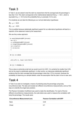 Task 3
In Task 3, we are asked to test the claim by researchers that the average body fat percentage is
less than 12.5. This claim corresponds to the mathematical statement that , which is
equivalent to since the probability that is precisely 12.5 is zero.
For simplicity we can take the following as our null and alternative hypotheses:
This is justified because statistically significant support for our alternative hypothesis will lead to a
rejection of the statement made by the researchers.
We use the p-value approach.
m<-mean(Bodydata$BFP_Brozek)
mu<-12.5
s<-sd(Bodydata$BFP_Brozek)
n<-length(Bodydata$BFP_Brozek)
se<-s/sqrt(n)
t<-(m-mu)/se
t
## [1] 13.18666
pt(t,df=n-1, lower.tail=FALSE)
## [1] 7.994808e-31
This p-value is extremely small and we would round it to 0.001. It is certainly far smaller than 0.05,
and so the result is statistically significant. In other words, our data gives statistically significant
evidence that the claim average body fat percentage is less than 12.5 is incorrect, because the
probability of observing our sample statistic under the assumption that the claim is true is near zero.
Task 4
In Task 4 we seek to investigate a means of predicting body fat percentage using body
circumference data. The data set includes ten different circumference measurements, and our first
step is to identify the single best predictor.
The Pearson Correlation Coefficient was used to make this identification. For each of the ten
different circumference measurements, the code below was used to measure the correlation with
body fat percentage. The results were:
Circumference Measurement (cm) Pearson Correlation with BFP
Neck 0.49
Chest 0.7
μ < 12.5
μ ≤ 12.5 μ
: μ = 12.5H0
: μ > 12.5HA
 
