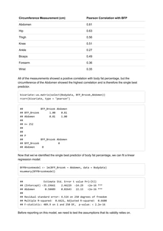 Circumference Measurement (cm) Pearson Correlation with BFP
Abdomen 0.81
Hip 0.63
Thigh 0.56
Knee 0.51
Ankle 0.27
Biceps 0.49
Forearm 0.36
Wrist 0.35
All of the measurements showed a positive correlation with body fat percentage, but the
circumference of the Abdomen showed the highest correlation and is therefore the single best
predictor.
bivariate<-as.matrix(select(Bodydata, BFP_Brozek,Abdomen))
rcorr(bivariate, type = "pearson")
## BFP_Brozek Abdomen
## BFP_Brozek 1.00 0.81
## Abdomen 0.81 1.00
##
## n= 252
##
##
## P
## BFP_Brozek Abdomen
## BFP_Brozek 0
## Abdomen 0
Now that we’ve identified the single best predictor of body fat percentage, we can fit a linear
regression model:
BFPBrozekmodel <- lm(BFP_Brozek ~ Abdomen, data = Bodydata)
msummary(BFPBrozekmodel)
## Estimate Std. Error t value Pr(>|t|)
## (Intercept) -35.19661 2.46229 -14.29 <2e-16 ***
## Abdomen 0.58489 0.02643 22.13 <2e-16 ***
##
## Residual standard error: 4.514 on 250 degrees of freedom
## Multiple R-squared: 0.6621, Adjusted R-squared: 0.6608
## F-statistic: 489.9 on 1 and 250 DF, p-value: < 2.2e-16
Before reporting on this model, we need to test the assumptions that its validity relies on.
 