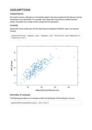 ASSUMPTIONS
Independence
We need to assume, although it is not explicitly stated in the documentation for the data set, that the
observations are independent. For example, each observation should be of a different person.
Ideally, the people are a simple random sample from the population.
Linearity
Observation of the scatter plot, and the high Pearson Corellation Coeffcient, allow us to assume
linearity.
xyplot(BFP_Brozek ~ Abdomen, data = Bodydata, ylab ="BFP_Brozek",xlab="Abdominal Ci
rcumference (cm)")
Normality of residuals
The following plot allows us to visualise whether the distribution of the residuals is normal:
qqPlot(BFPBrozekmodel$residuals, dist="norm")
 