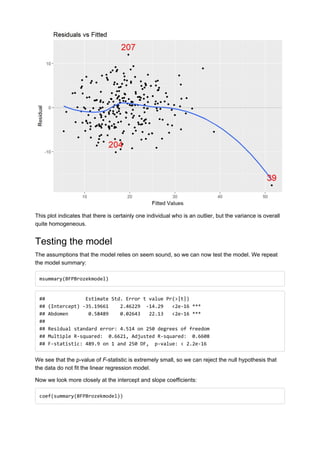 This plot indicates that there is certainly one individual who is an outlier, but the variance is overall
quite homogeneous.
Testing the model
The assumptions that the model relies on seem sound, so we can now test the model. We repeat
the model summary:
msummary(BFPBrozekmodel)
## Estimate Std. Error t value Pr(>|t|)
## (Intercept) -35.19661 2.46229 -14.29 <2e-16 ***
## Abdomen 0.58489 0.02643 22.13 <2e-16 ***
##
## Residual standard error: 4.514 on 250 degrees of freedom
## Multiple R-squared: 0.6621, Adjusted R-squared: 0.6608
## F-statistic: 489.9 on 1 and 250 DF, p-value: < 2.2e-16
We see that the p-value of F-statistic is extremely small, so we can reject the null hypothesis that
the data do not fit the linear regression model.
Now we look more closely at the intercept and slope coefficients:
coef(summary(BFPBrozekmodel))
 