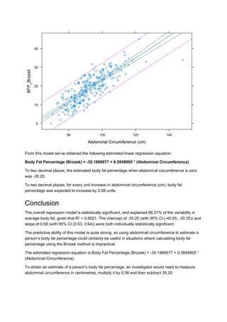 From this model we’ve obtained the following estimated linear regression equation:
Body Fat Percentage (Brozek) = -35.1966077 + 0.5848905 * (Abdominal Circumference)
To two decimal places, the estimated body fat percentage when abdominal circumference is zero
was -35.20.
To two decimal places, for every unit increase in abdominal circumference (cm), body fat
percentage was expected to increase by 0.58 units.
Conclusion
The overall regression model is statistically significant, and explained 66.21% of the variability in
average body fat, given that R = 0.6621. The intercept of -35.20 (with 95% CI (-40.05, -30.35)) and
slope of 0.58 (with 95% CI (0.53, 0.64)) were both individually statistically significant.
The predictive ability of this model is quite strong, so using abdominal circumference to estimate a
person’s body fat percentage could certainly be useful in situations where calculating body fat
percentage using the Brozek method is impractical.
The estimated regression equation is Body Fat Percentage (Brozek) = -35.1966077 + 0.5848905 *
(Abdominal Circumference).
To obtain an estimate of a person’s body fat percentage, an investigator would need to measure
abdominal circumference in centimetres, multiply it by 0.58 and then subtract 35.20.
2
 