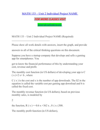 MATH 133 – Unit 2 Individual Project NAME
FOR MORE CLASSES VISIT
tutorialoutletdotcom
MATH 133 – Unit 2 Individual Project NAME (Required):
_____________________________
Please show all work details with answers, insert the graph, and provide
answers to all of the critical thinking questions on this document.
Suppose you have a startup company that develops and sells a gaming
app for smartphones. You
get to know the financial performance of this by understanding your
cost, revenue and profit.
The monthly cost function (in US dollars) of developing your app is C
( x )=2 x+ b , where
C ( x ) is the cost and x is the number of app downloads. The $2 in the
equation is called the variable cost per gaming app download and b is
called the fixed cost.
The monthly revenue function (in US dollars), based on previous
monthly sales, is modeled by
2
the function, R ( x ) =−0.6 x +362 x , 0 ≤ x ≤300.
The monthly profit function (in US dollars),
 