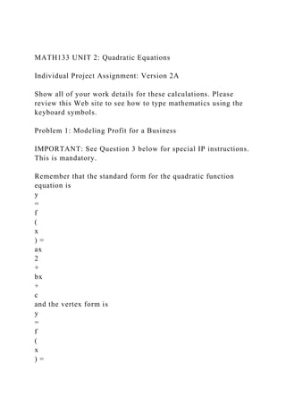 MATH133 UNIT 2: Quadratic Equations
Individual Project Assignment: Version 2A
Show all of your work details for these calculations. Please
review this Web site to see how to type mathematics using the
keyboard symbols.
Problem 1: Modeling Profit for a Business
IMPORTANT: See Question 3 below for special IP instructions.
This is mandatory.
Remember that the standard form for the quadratic function
equation is
y
=
f
(
x
) =
ax
2
+
bx
+
c
and the vertex form is
y
=
f
(
x
) =
 