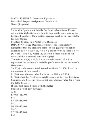MATH133 UNIT 2: Quadratic Equations
Individual Project Assignment: Version 2A
Name (Required):
__________________________________________________
Show all of your work details for these calculations. Please
review this Web site to see how to type mathematics using the
keyboard symbols. Handwritten scanned work is not acceptable
for AIU Online.
Problem 1: Modeling Profit for a Business
IMPORTANT: See Question 3 below. This is mandatory.
Remember that the standard form for the quadratic function
equation is y = f (x) = ax2 + bx + c and the vertex form is y = f
(x) = a(x – h)2 + k, where (h, k) are the coordinates of the
vertex of this quadratic function’s graph.
You will use P(x) = -0.2x2 + bx – c where (-0.2x2 + bx)
represents the business’s variable profit and c is the business’s
fixed costs.
So, P(x) is the store’s total annual profit (in $1,000) based on
the number of items sold, x.
1. (List your chosen value for between 100 and 200.)
2. (List what the fixed costs might represent for your fictitious
business, and be creative; also list your chosen value for c from
the table below).
If your last name begins with the letter
Choose a fixed cost between
A–E
$5,000–$5,700
F–I
$5,800–$6,400
J–L
$6,500–$7,100
M–O
$7,200–$7,800
P–R
 