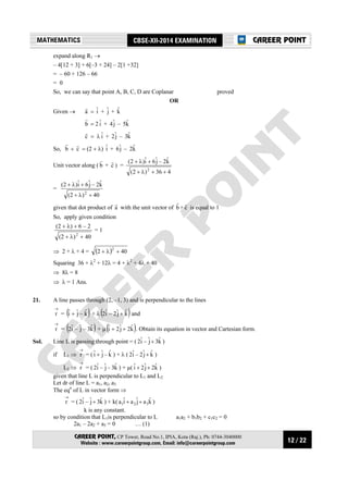 12 / 22
MATHEMATICS CBSE-XII-2014 EXAMINATION
CAREER POINT, CP Tower, Road No.1, IPIA, Kota (Raj.), Ph: 0744-3040000
Website : www.careerpointgroup.com, Email: info@careerpointgroup.com
CAREER POINT
expand along R1 →
– 4[12 + 3] + 6[–3 + 24] – 2[1 +32]
= – 60 + 126 – 66
= 0
So, we can say that point A, B, C, D are Coplanar proved
OR
Given → a
r
= iˆ + jˆ + kˆ
b
r
= 2 iˆ + jˆ4 – kˆ5
c
r
= λ iˆ + jˆ2 – kˆ3
So, b
r
+ c
r
= (2 + λ) iˆ + jˆ6 – kˆ2
Unit vector along ( b
r
+ c
r
) =
436)2(
kˆ2–jˆ6iˆ)2(
2
++λ+
+λ+
=
40)2(
kˆ2–jˆ6iˆ)2(
2
+λ+
+λ+
given that dot product of a
r
with the unit vector of b
r
+ c
r
is equal to 1
So, apply given condition
40)2(
2–6)2(
2
+λ+
+λ+
= 1
⇒ 2 + λ + 4 = ( ) 402
2
+λ+
Squaring 36 + λ2
+ 12λ = 4 + λ2
+ 4λ + 40
⇒ 8λ = 8
⇒ λ = 1 Ans.
21. A line passes through (2, –1, 3) and is perpendicular to the lines
→
r = ( )kˆ–jˆiˆ + + λ ( )kˆjˆ2–iˆ2 + and
→
r = ( )kˆ3–jˆ–iˆ2 + µ ( )kˆ2jˆ2iˆ ++ . Obtain its equation in vector and Cartesian form.
Sol. Line L is passing through point = ( kˆ3jˆ–iˆ2 + )
if L1 ⇒
→
r = ( kˆ–jˆiˆ + ) + λ ( kˆjˆ2–iˆ2 + )
L2 ⇒
→
r = ( kˆ3–jˆ–iˆ2 ) + µ( kˆ2jˆ2iˆ ++ )
given that line L is perpendicular to L1 and L2
Let dr of line L = a1, a2, a3
The eqn
of L in vector form ⇒
→
r = ( kˆ3jˆ–iˆ2 + ) + k( kˆajˆaiˆa 321 ++ )
k is any constant.
so by condition that L1is perpendicular to L a1a2 + b1b2 + c1c2 = 0
2a1 – 2a2 + a3 = 0 … (1)
 
