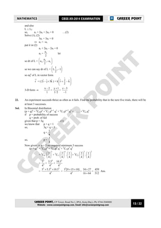 13 / 22
MATHEMATICS CBSE-XII-2014 EXAMINATION
CAREER POINT, CP Tower, Road No.1, IPIA, Kota (Raj.), Ph: 0744-3040000
Website : www.careerpointgroup.com, Email: info@careerpointgroup.com
CAREER POINT
and also
L ⊥ L2
so, a1 + 2a2 + 2a3 = 0 …(2)
Solve (1), (2)
3a1 + 3a3 = 0
⇒ a3 = –a1
put it in (2)
a1 + 2a2 – 2a1 = 0
a2 =
2
a1
let
so dr of L = 





1
1
1 a,–
2
a
,a
so we can say dr of L = 





1–,
2
1
,1
so eqn
of L in vector form
→
r = ( kˆ3jˆ–iˆ2 + ) + k








+ kˆ–
2
jˆ
iˆ
3-D form →
1
2–x
=
2/1
1y +
=
1–
3–z
22. An experiment succeeds thrice as often as it fails. Find the probability that in the next five trials, there will be
at least 3 successes.
Sol. In Binomial distribution
(p + q)n
= n
C0.pn
+ n
C1.pn–1
.q1
+ n
C2.pn–2
.q2
+ …… + n
Cn.qn
if p = probability of success
q = prob. of fail
given that p = 3q …(1)
we know that p + q = 1
so, 3q + q = 1
q =
4
1
so, p =
4
3
Now given ⇒ n = 5 we required minimum 3 success
(p + q)5
= 5
C0.p5
+ 5
C1.p4
.q1
+ 5
C2.p3
.q2
= 5
C0.
5
4
3






+ 5
C1.
4
4
3






. 





4
1
+ 5
C2.
3
4
3






.
2
4
1






= 5
5
4
3
+ 5
4
4
3.5
+ 5
3
4
3.10
= 5
345
4
3.103.53 ++
= 5
3
4
]10159[3 ++
=
6416
2734
×
×
=
512
459
Ans.
 