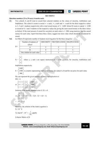 14 / 22
MATHEMATICS CBSE-XII-2014 EXAMINATION
CAREER POINT, CP Tower, Road No.1, IPIA, Kota (Raj.), Ph: 0744-3040000
Website : www.careerpointgroup.com, Email: info@careerpointgroup.com
CAREER POINT
SECTION C
Question numbers 23 to 29 carry 6 marks each.
23. Two schools A and B want to award their selected students on the values of sincerity, truthfulness and
helpfulness. The school A wants to award &j x each, &j y each and &j z each for the three respective values
to 3, 2 and 1 students respectively with a total award money of &j 1,600. School B wants to spend &j 2,300
to award its 4, 1 and 3 students on the respective values (by giving the same award money to the three values
as before). If the total amount of award for one prize on each value is &j 900, using matrices, find the award
money for each value. Apart from these three values, suggest one more value which should be considered for
award.
Sol. Let Matrix D represents number of students receiving prize for the three categories :
D =
Number of students of
school
SINCERITY TRUTHFULNESS HELPFULNESS
A 3 2 1
B 4 1 3
One student for each value 1 1 1
X =










z
y
x
where x, y and z are rupees mentioned as it is the question, for sincerity, truthfulness and
helpfulness respectively.
E =










900
2300
1600
is a matrix representing total award money for school A, B and for one prize for each value.
We can represent the given question in matrix multiplication as :
DX = E
or










111
314
123










z
y
x
=










900
2300
1600
Solution of the matrix equation exist if | D | ≠ 0
i.e.,
111
314
123
= 3[1 – 3] – 2 [4 – 3] + 1 [4 – 1]
= – 6 – 2 + 3
= – 5
therefore, the solution of the matrix equation is
X = D–1
E
To find D–1
; D–1
=
|D|
1
adj(D)
Cofactor Matrix of D
 
