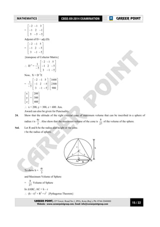 15 / 22
MATHEMATICS CBSE-XII-2014 EXAMINATION
CAREER POINT, CP Tower, Road No.1, IPIA, Kota (Raj.), Ph: 0744-3040000
Website : www.careerpointgroup.com, Email: info@careerpointgroup.com
CAREER POINT
=










5–5–5
1–21–
31–2–
Adjoint of D = adj (D)
=










5–1–3
5–21–
51–2–
{transpose of Cofactor Matrix}
∴ D–1
=
5–
1










5–1–3
5–21–
51–2–
Now, X = D–1
E
=
5–
1










5–1–3
5–21–
51–2–










900
2300
1600










z
y
x
=










400
300
200
∴ x = 200, y = 300, z = 400. Ans.
Award can also be given for Punctuality.
24. Show that the altitude of the right circular cone of maximum volume that can be inscribed in a sphere of
radius r is
3
r4
. Also show that the maximum volume of the cone is
27
8
of the volume of the sphere.
Sol. Let R and h be the radius and height of the cone.
r be the radius of sphere.
r
A R
r
r
C
h
B
To show h =
3
r4
and Maximum Volume of Sphere
=
27
8
Volume of Sphere
In ∆ABC, AC = h – r
∴ (h – r)2
+ R2
= r2
{Pythagorus Theorem}
 