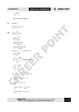 17 / 22
MATHEMATICS CBSE-XII-2014 EXAMINATION
CAREER POINT, CP Tower, Road No.1, IPIA, Kota (Raj.), Ph: 0744-3040000
Website : www.careerpointgroup.com, Email: info@careerpointgroup.com
CAREER POINT
=
27
8







 π
3
r4 3
=
27
8
(Volume of the sphere)
25. Evaluate :
∫ + xsinxcos
1
44
dx
Sol. ∫ + xsinxcos
dx
44
= ∫ + xtan1
dx
xcos
1
4
4
= ∫ + xtan1
dxxsecxsec
4
22
= ∫ +
+
xtan1
dxxsec)xtan1(
4
22
put tan x = t ⇒ sec2
x dx = dt
= ∫ +
+
4
2
t1
dt)t1(
= ∫ +




 +
2
2
2
t
t
1
dt)1
t
1
{dividing each by t2
}
= ∫
+










 +
2
t
1
–t
dt
t
11
2
2
put t –
t
1
= z ⇒ 





+ 2
t
1
1 dt = dz
= ∫ + 2z
dz
2
=
2
1
tan–1
z + C
=
2
1
tan–1






t
1
–t + C
=
2
1
tan–1






xtan
1
–xtan + C
=
2
1
tan–1
(tan x – cot x) + C
 