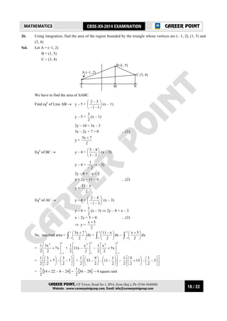 18 / 22
MATHEMATICS CBSE-XII-2014 EXAMINATION
CAREER POINT, CP Tower, Road No.1, IPIA, Kota (Raj.), Ph: 0744-3040000
Website : www.careerpointgroup.com, Email: info@careerpointgroup.com
CAREER POINT
26. Using integration, find the area of the region bounded by the triangle whose vertices are (– 1, 2), (1, 5) and
(3, 4).
Sol. Let A = (–1, 2)
B = (1, 5)
C = (3, 4)
A (–1, 2)
L
B (1, 5)
M N
C (3, 4)
We have to find the area of ∆ABC
Find eqn
of Line AB → y – 5 = 





1–1–
5–2
⋅(x – 1)
y – 5 =
2
3
(x – 1)
2y – 10 = 3x – 3
3x – 2y + 7 = 0 …(1)
y =
2
7x3 +
Eqn
of BC → y – 4 = 





3–1
4–5
⋅(x – 3)
y – 4 =
2–
1
(x – 3)
2y – 8 = – x + 3
x + 2y – 11 = 0 …(2)
y =
2
x–11
Eqn
of AC → y – 4 = 





3–1–
4–2
⋅(x – 3)
y – 4 =
2
1
(x – 3) ⇒ 2y – 8 = x – 3
x – 2y + 5 = 0 …(3)
⇒ y =
2
5x +
So, required area = ∫ 




 +1
1– 2
7x3
dx + ∫ 




3
1 2
x–11
dx – ∫ 




 +3
1– 2
5x
dx
=
1
1–
2
x7
2
x3
2
1






+ +
3
1
2
2
x
–x11
2
1






–
3
1–
2
x5
2
x
2
1






+
= 

















+ 7–
2
3
–7
2
3
2
1
+ 

















2
1
–11–
2
9
–33
2
1
– 

















+ 5–
2
1
–15
2
9
2
1
= [ ]24–4–2214
2
1
+ = [ ]28–36
2
1
= 4 square unit
 