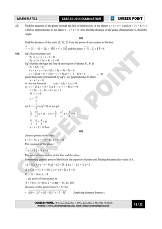 19 / 22
MATHEMATICS CBSE-XII-2014 EXAMINATION
CAREER POINT, CP Tower, Road No.1, IPIA, Kota (Raj.), Ph: 0744-3040000
Website : www.careerpointgroup.com, Email: info@careerpointgroup.com
CAREER POINT
27. Find the equation of the plane through the line of intersection of the planes x + y + z = 1 and 2x + 3y + 4z = 5
which is perpendicular to the plane x – y + z = 0. Also find the distance of the plane obtained above, from the
origin.
OR
Find the distance of the point (2, 12, 5) from the point of intersection of the line
→
r = iˆ2 – jˆ4 + kˆ2 + ( )kˆ2jˆ4iˆ3 ++λ and the plane
→
r ⋅ ( )kˆjˆ2–iˆ + = 0.
Sol. Eqn
of given planes are
P1 ⇒ x + y + z – 1 = 0
P2 ⇒ 2x + 3y + 4z – 5 = 0
Eqn
of plane through the line of intersection of planes P1, P2 is
P1 + λP2 = 0
(x + y + z – 1) + λ(2x + 3y + 4z – 5) = 0
(1 + 2λ)x + (1 + 3λ)y + (1 + 4λ)z + (– 1 – 5λ) = 0 … (1)
given that plane represented by eqn
(1) is perpendicular to plane
x – y + z = 0
so we use formula a1a2 + b1b2 + c1c2 = 0
so (1 + 2λ).1 + (1 + 3λ). (– 1) + (1 + 4λ).1 = 0
1 + 2λ – 1 – 3λ + 1 + 4λ = 0
3λ + 1 = 0
λ =
3
1–
put λ = –
3
1
in eqn
(1) so we get






3
2
–1 x + (1 – 1)y + 





3
4
–1 z +
3
2
= 0
3
x
–
3
z
+
3
2
= 0
x – z + 2 = 0 Ans.
OR
General points on the line:
x = 2 + 3λ, y = – 4 + 4λ, z = 2 + 2λ
The equation of the plane :
→
r .( iˆ – 2 jˆ + kˆ ) = 0
The point of intersection of the line and the plane :
Substituting general point of the line in the equation of plane and finding the particular value of λ.
[(2 + 3λ) iˆ + (– 4 + 4λ) jˆ + (2 + 2λ) kˆ ]. ( iˆ – 2 jˆ + kˆ ) = 0
(2 + 3λ). 1 + (–4 + 4λ) (–2) + (2 + 2λ). 1 = 0
12 – 3λ = 0 or, λ = 4
∴ the point of intersection is :
(2 + 3 (4), –4 +4(4), 2 + 2(4)) = (14, 12, 10)
Distance of this point from (2, 12, 5) is
= 222
)5–10()12–12()2–14( ++ {Applying distance formula}
 