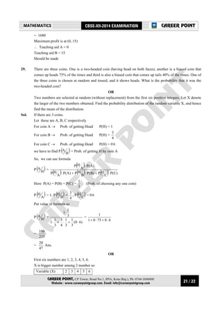 21 / 22
MATHEMATICS CBSE-XII-2014 EXAMINATION
CAREER POINT, CP Tower, Road No.1, IPIA, Kota (Raj.), Ph: 0744-3040000
Website : www.careerpointgroup.com, Email: info@careerpointgroup.com
CAREER POINT
= 1680
Maximum profit is at (0, 15)
∴ Teaching aid A = 0
Teaching aid B = 15
Should be made
29. There are three coins. One is a two-headed coin (having head on both faces), another is a biased coin that
comes up heads 75% of the times and third is also a biased coin that comes up tails 40% of the times. One of
the three coins is chosen at random and tossed, and it shows heads. What is the probability that it was the
two-headed coin?
OR
Two numbers are selected at random (without replacement) from the first six positive integers. Let X denote
the larger of the two numbers obtained. Find the probability distribution of the random variable X, and hence
find the mean of the distribution.
Sol. If there are 3 coins.
Let these are A, B, C respectively
For coin A → Prob. of getting Head P(H) = 1
For coin B → Prob. of getting Head P(H) =
4
3
For coin C → Prob. of getting Head P(H) = 0⋅
6
we have to find P ( )H
A = Prob. of getting H by coin A
So, we can use formula
P ( )H
A =
( )
( ) ( ) ( ) )C(P
C
HP)B(P
B
HP)A(P
A
HP
)A(P
A
HP
⋅+⋅+⋅
⋅
Here P(A) = P(B) = P(C) =
3
1
(Prob. of choosing any one coin)
P ( )A
H = 1, P ( )B
H =
4
3
, P ( )C
H = 0⋅
6
Put value in formula so
P ( )H
A =
)60(
3
1
3
1
4
3
3
1
1
3
1
1
⋅+⋅+⋅
⋅
=
607501
1
⋅+⋅+
=
235
100
=
47
20
Ans.
OR
First six numbers are 1, 2, 3, 4, 5, 6.
X is bigger number among 2 number so
Variable (X) 2 3 4 5 6
 