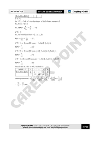 22 / 22
MATHEMATICS CBSE-XII-2014 EXAMINATION
CAREER POINT, CP Tower, Road No.1, IPIA, Kota (Raj.), Ph: 0744-3040000
Website : www.careerpointgroup.com, Email: info@careerpointgroup.com
CAREER POINT
Probability P(X)
if X = 2
for P(X) = Prob. of event that bigger of the 2 chosen number is 2
So, Cases = (1, 2)
So, P(X) =
2
6
C
1
=
15
1
…(1)
if X = 3
So, favourable cases are = (1, 3), (2, 3)
P(x) =
2
6
C
2
=
15
2
… (2)
if X = 4 ⇒ favourable casec = (1, 4), (2, 4), (3, 4)
P(X) =
15
3
…(3)
if X = 5 ⇒ favourable cases ⇒ (1, 5), (2, 5), (3, 5), (4, 5)
P(X) =
15
4
…(4)
if X = 6 ⇒ favourable cases are = (1, 6), (2, 6), (3, 6), (4, 6), (5, 6)
P(X) =
15
5
…(5)
We can put all value of P(X) in chart, So
Variable (X) 2 3 4 5 6
Probability P(X)
15
1
15
2
15
3
15
4
15
5
and required mean = 2⋅ 





15
1
+ 3⋅ 





15
2
+ 4 





15
3
+ 5⋅ 





15
4
+ 6⋅ 





15
5
=
15
70
=
3
14
Ans.
 