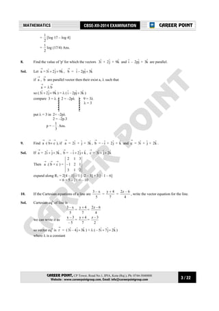 3 / 22
MATHEMATICS CBSE-XII-2014 EXAMINATION
CAREER POINT, CP Tower, Road No.1, IPIA, Kota (Raj.), Ph: 0744-3040000
Website : www.careerpointgroup.com, Email: info@careerpointgroup.com
CAREER POINT
=
2
1
[log 17 – log 4]
=
2
1
log (17/4) Ans.
8. Find the value of 'p' for which the vectors iˆ3 + jˆ2 + kˆ9 and iˆ – jˆp2 + kˆ3 are parallel.
Sol. Let
→
a = kˆ9jˆ2iˆ3 ++ ,
→
b = kˆ3jˆp2–iˆ +
if
→
a ,
→
b are parallel vector then their exist a, λ such that
→
a =
→
λ b
so ( kˆ9jˆ2iˆ3 ++ ) = λ ( kˆ3jˆp2–iˆ + )
compare 9 = 3λ
λ = 3
2 = –2pλ3 = λ
put λ = 3 in 2= –2pλ
2 = –2p.3
p = –
3
1
Ans.
9. Find
→
a ⋅(
→→
× cb ), if
→
a = iˆ2 + jˆ + kˆ3 ,
→
b = – iˆ + jˆ2 + kˆ and
→
c = iˆ3 + jˆ + kˆ2 .
Sol. If
→
a = kˆ3jˆiˆ2 ++ ,
→
b = kˆjˆ2iˆ– ++ ,
→
c = kˆ2jˆiˆ3 ++
Then
→
a .(
→
b ×
→
c ) =
213
121–
312
expand along R1 = 2[4 – 1] – 1 [–2 – 3] + 3 [– 1 – 6]
= 6 + 5 – 21 = – 10
10. If the Cartesian equations of a line are
5
x–3
=
7
4y +
=
4
6–z2
, write the vector equation for the line.
Sol. Cartesian eqn
of line is
5
x–3
=
7
4y +
=
4
6–z2
we can write it as
5–
3–x
=
7
4y +
=
2
3–z
so vector eqn
is
→
r = ( kˆ3jˆ4–iˆ3 + ) + λ ( kˆ2jˆ7iˆ5– ++ )
where λ is a constant
 