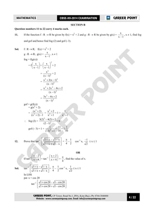 4 / 22
MATHEMATICS CBSE-XII-2014 EXAMINATION
CAREER POINT, CP Tower, Road No.1, IPIA, Kota (Raj.), Ph: 0744-3040000
Website : www.careerpointgroup.com, Email: info@careerpointgroup.com
CAREER POINT
SECTION B
Question numbers 11 to 22 carry 4 marks each.
11. If the function f : R → R be given by f(x) = x2
+ 2 and g : R → R be given by g(x) =
1–x
x
, x ≠ 1, find fog
and gof and hence find fog (2) and gof (–3).
Sol. f : R → R; f(x) = x2
+ 2
g : R → R; g(x) =
1–x
x
, x ≠ 1
fog = f(g(x))
= f 





1–x
x
=
2
1–x
x






+ 2
= 2
2
)1–x(
x
+ 2
= 2
22
)1–x(
)1–x(2x +
= 2
22
)1–x(
2x4–x2x ++
= 2
2
)1–x(
2x4–x3 +
gof = g(f(x))
= g(x2
+ 2)
=
1–)2x(
)2x(
2
2
+
+
=
1x
2x
2
2
+
+
= 1 +
1x
1
2
+
∴ fog (2) = 2
2
)1–2(
2)2(4–)2(3 +
= 6
gof (– 3) = 1 +
1)3(–
1
2
+
=
10
11
= 1
10
1
12. Prove that tan–1








++
+
x–1x1
x–1–x1
=
4
π
–
2
1
cos–1
x,
2
1–
≤ x ≤ 1
OR
If tan–1 





4–x
2–x
+ tan–1 





+
+
4x
2x
=
4
π
, find the value of x.
Sol. tan–1








++
+
x–1x1
x–1–x1
=
4
π
–
2
1
cos–1
x,
2
1
≤ x ≤ 1
In LHS
put x = cos 2θ
tan–1








θ+θ+
θθ+
2cos–12cos1
2cos–1–2cos1
 