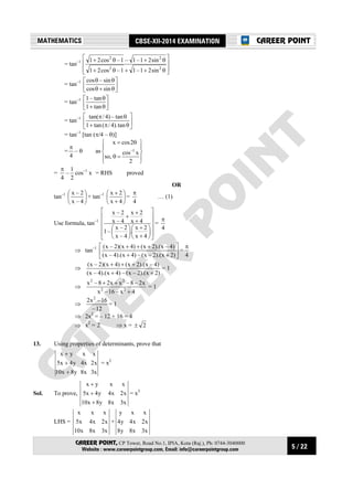 5 / 22
MATHEMATICS CBSE-XII-2014 EXAMINATION
CAREER POINT, CP Tower, Road No.1, IPIA, Kota (Raj.), Ph: 0744-3040000
Website : www.careerpointgroup.com, Email: info@careerpointgroup.com
CAREER POINT
= tan–1








θ++θ+
θ+θ+
22
22
sin21–11–cos21
sin21–1–1–cos21
= tan–1






θ+θ
θθ
sincos
sin–cos
= tan–1






θ+
θ
tan1
tan–1
= tan–1






θπ+
θπ
tan).4/(tan1
tan–)4/tan(
= tan–1
[tan (π/4 – θ)]
=
4
π
– θ as










=θ
θ=
2
xcos
,so
2cosx
1–
=
4
π
–
2
1
cos–1
x = RHS proved
OR
tan–1






4–x
2–x
+ tan–1






+
+
4x
2x
=
4
π
… (1)
Use formula, tan–1


















+
+






+
+
+
4x
2x
.
4–x
2–x
–1
4x
2x
4–x
2–x
=
4
π
⇒ tan–1






++
+++
)2x).(2–x(–)4x).(4–x(
)4–x).(2x()4x)(2–x(
=
4
π
⇒
)2x).(2–x(–)4x).(4–x(
)4–x).(2x()4x)(2–x(
++
+++
= 1
⇒
4x–16–x
x2–8–xx28–x
22
22
+
++
= 1
⇒
12–
16–x2 2
= 1
⇒ 2x2
= – 12 + 16 = 4
⇒ x2
= 2 ⇒ x = 2±
13. Using properties of determinants, prove that
x3x8y8x10
x2x4y4x5
xxyx
+
+
+
= x3
Sol. To prove,
x3x8y8x10
x2x4y4x5
xxyx
+
+
+
= x3
LHS =
x3x8x10
x2x4x5
xxx
+
x3x8y8
x2x4y4
xxy
 