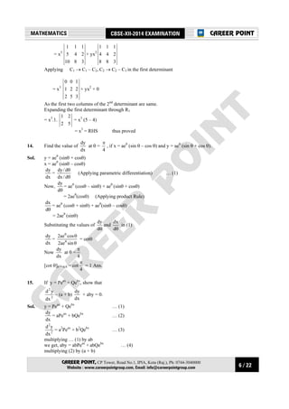 6 / 22
MATHEMATICS CBSE-XII-2014 EXAMINATION
CAREER POINT, CP Tower, Road No.1, IPIA, Kota (Raj.), Ph: 0744-3040000
Website : www.careerpointgroup.com, Email: info@careerpointgroup.com
CAREER POINT
= x3
3810
245
111
+ yx2
388
244
111
Applying C1 → C1 – C2, C2 → C2 – C3 in the first determinant
= x3
352
221
100
+ yx2
× 0
As the first two columns of the 2nd
determinant are same.
Expanding the first determinant through R1
= x3
.1.
52
21
= x3
(5 – 4)
= x3
= RHS thus proved
14. Find the value of
dx
dy
at θ =
4
π
, if x = aeθ
(sin θ – cos θ) and y = aeθ
(sin θ + cos θ).
Sol. y = aeθ
(sinθ + cosθ)
x = aeθ
(sinθ – cosθ)
dx
dy
=
θ
θ
d/dx
d/dy
(Applying parametric differentiation) … (1)
Now,
θd
dy
= aeθ
(cosθ – sinθ) + aeθ
(sinθ + cosθ)
= 2aeθ
(cosθ) (Applying product Rule)
θd
dx
= aeθ
(cosθ + sinθ) + aeθ
(sinθ – cosθ)
= 2aeθ
(sinθ)
Substituting the values of
θd
dy
and
θd
dx
in (1)
dx
dy
=
θ
θ
θ
θ
sinae2
cosae2
= cotθ
Now
dx
dy
at θ =
4
π
[cot θ]θ = π/4 = cot
4
π
= 1 Ans.
15. If y = Peax
+ Qebx
, show that
2
2
dx
yd
– (a + b)
dx
dy
+ aby = 0.
Sol. y = Peax
+ Qebx
… (1)
dx
dy
= aPeax
+ bQebx
… (2)
2
2
dx
yd
= a2
Peax
+ b2
Qebx
… (3)
multiplying … (1) by ab
we get, aby = abPeax
+ abQebx
… (4)
multiplying (2) by (a + b)
 