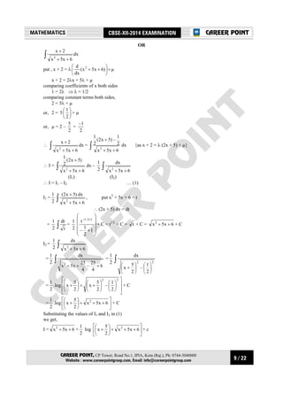 9 / 22
MATHEMATICS CBSE-XII-2014 EXAMINATION
CAREER POINT, CP Tower, Road No.1, IPIA, Kota (Raj.), Ph: 0744-3040000
Website : www.careerpointgroup.com, Email: info@careerpointgroup.com
CAREER POINT
OR
dx
6x5x
2x
2∫ ++
+
put , x + 2 = λ µ)6x5x(
dx
d 2
+





++
x + 2 = 2λx + 5λ + µ
comparing coefficients of x both sides
1 = 2λ ⇒ λ = 1/2
comparing constant terms both sides,
2 = 5λ + µ
or, 2 = 5 





2
1
+ µ
or, µ = 2 –
2
5
=
2
1–
∴ dx
6x5x
2x
2∫ ++
+
= dx
6x5x
2
1
–)5x2(
2
1
2∫ ++
+
{as x + 2 = λ (2x + 5) + µ}
∴ I = dx
6x5x
)5x2(
2
1
2∫ ++
+
–
2
1
∫ ++ 6x5x
dx
2
(I1) (I2)
∴ I = I1 – I2 … (1)
I1 =
2
1
∫ ++
+
6x5x
dx)5x2(
2
, put x2
+ 5x + 6 = t
∴ (2x + 5) dx = dt
=
2
1
∫ t
dt
=
2
1












+
+
1
2
1
–
t 12/1–
+ C = t1/2
+ C = t + C = 6x5x2
++ + C
I2 =
2
1
∫ ++ 6x5x
dx
2
=
2
1
∫
+++ 6
4
25
–
4
25
x5x
dx
2
=
2
1
∫












+
22
2
1
–
2
5
x
dx
=
2
1
.log




















++





+
22
2
1
–
2
5
x
2
5
x + C
=
2
1
.log 





+++





+ 6x5x
2
5
x 2
+ C
Substituting the values of I1 and I2 in (1)
we get,
I = 6x5x2
++ +
2
1
log 





+++





+ 6x5x
2
5
x 2
+ c
 