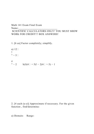 Math 141 Exam Final Exam
Name:_____________________________
SCIENTIFIC CALCULATORS ONLY! YOU MUST SHOW
WORK FOR CREDIT!!! BOX ANSWERS!
1. [6 ea] Factor completely; simplify.
a) 12�
!
" − 5�
#
" − 2 b)3(4� + 5)! − 2(4� + 5) − 1
2. [4 each (a-e)] Approximate if necessary. For the given
function , find/determine:
a) Domain: Range:
 