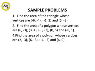 SAMPLE PROBLEMS 1.  Find the area of the triangle whose vertices are (-6, -4), (-1, 3) and (5, -3). 2.  Find the area of a polygon whose vertices are (6, -3), (3, 4), (-6, -2), (0, 5) and (-8, 1). Find the area of a polygon whose vertices are (2, -3), (6, -5), (-4, -2) and (4, 0). 