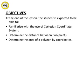 OBJECTIVES : At the end of the lesson, the student is expected to be able to: •  Familiarize with the use of Cartesian Coordinate  System. •  Determine the distance between two points. •  Determine the area of a polygon by coordinates. 