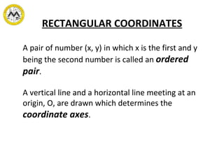 RECTANGULAR COORDINATES A pair of number (x, y) in which x is the first and y being the second number is called an  ordered pair . A vertical line and a horizontal line meeting at an origin, O, are drawn which determines the  coordinate axes . 