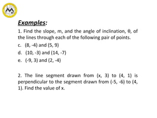 Examples : 1. Find the slope, m, and the angle of inclination,   , of the lines through each of the following pair of points. (8, -4) and (5, 9) (10, -3) and (14, -7) (-9, 3) and (2, -4) 2. The line segment drawn from (x, 3) to (4, 1) is perpendicular to the segment drawn from (-5, -6) to (4, 1). Find the value of x. 