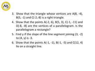 3.  Show that the triangle whose vertices are A(8, -4), B(5, -1) and C(-2,-8)   is a right triangle. 4.  Show that the points A(-2, 6), B(5, 3), C(-1, -11) and D(-8, -8) are the vertices of a parallelogram. Is the parallelogram a rectangle? 5.  Find y if the slope of the line segment joining (3, -2) to (4, y) is -3. 6.  Show that the points A(-1, -1), B(-1, -5) and C(12, 4) lie on a straight line.     