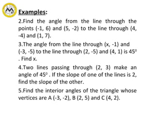 Examples : Find the angle from the line through the points (-1, 6) and (5, -2) to the line through (4, -4) and (1, 7).  The angle from the line through (x, -1) and  (-3, -5) to the line through (2, -5) and (4, 1) is 45 0  . Find x. Two lines passing through (2, 3) make an angle of 45 0  . If the slope of one of the lines is 2, find the slope of the other. Find the interior angles of the triangle whose vertices are A (-3, -2), B (2, 5) and C (4, 2). 