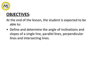 OBJECTIVES : At the end of the lesson, the student is expected to be able to: •  Define and determine the angle of inclinations and slopes of a single line, parallel lines, perpendicular lines and intersecting lines. 